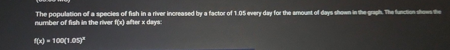 The population of a species of fish in a river increased by a factor of 1.05 every day for the amount of days shown in the graph. The function shows the 
number of fish in the river f(x) after x days :
f(x)=100(1.05)^x