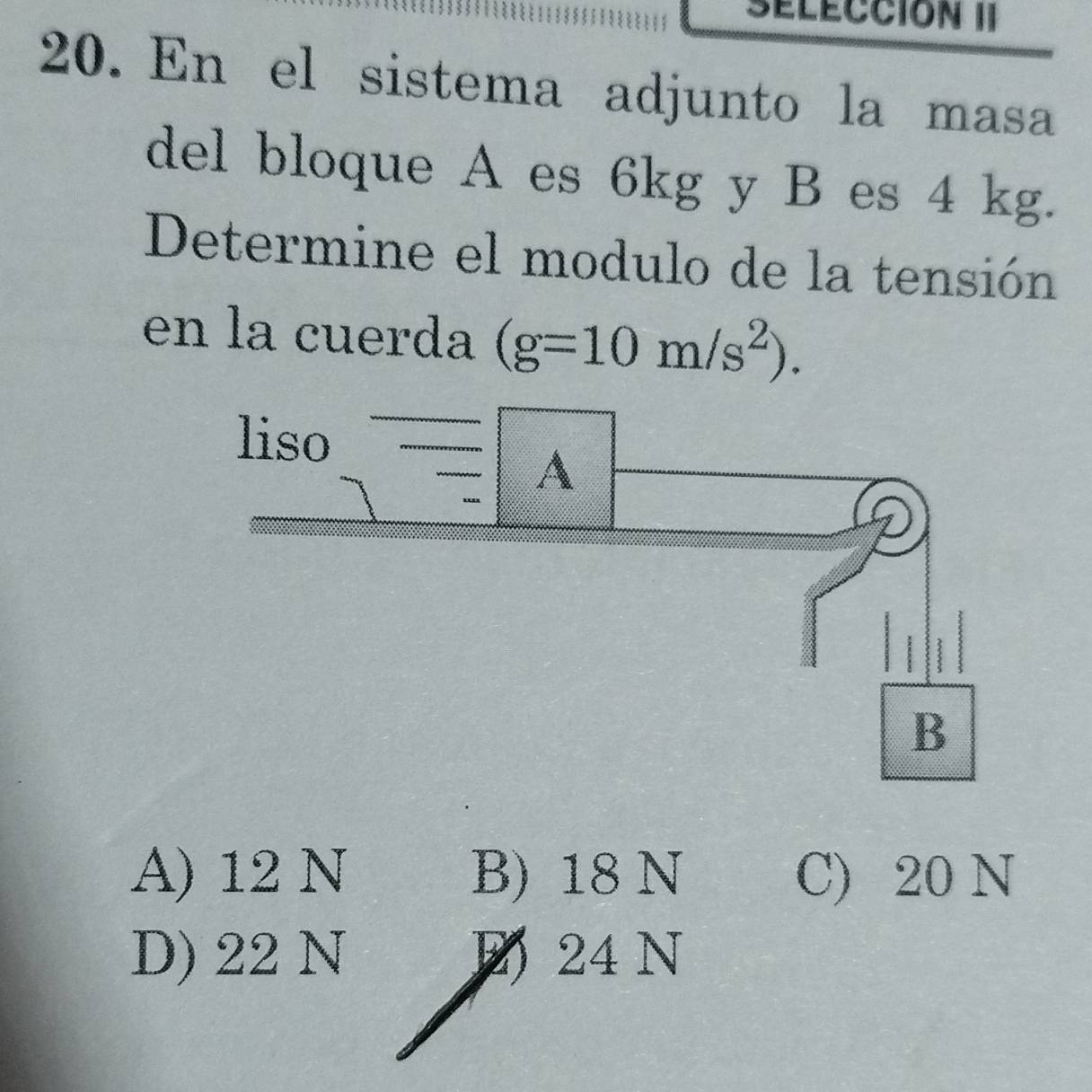 sélécción II
20. En el sistema adjunto la masa
del bloque A es 6kg y B es 4 kg.
Determine el modulo de la tensión
en la cuerda (g=10m/s^2).
A) 12 N B) 18 N C) 20 N
D) 22 N E 24 N