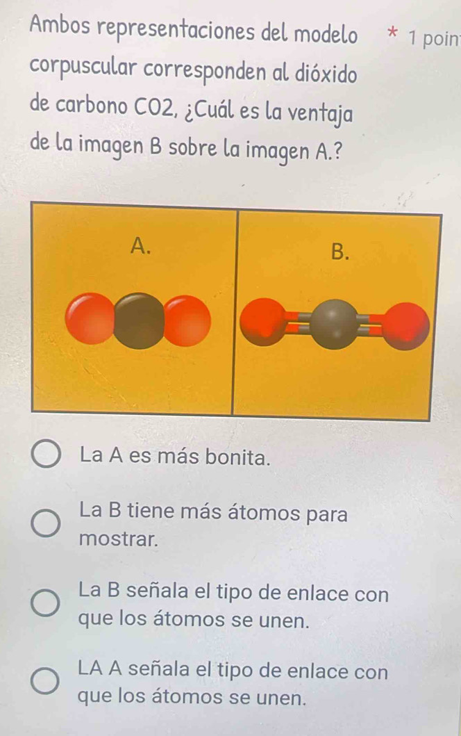 Ambos representaciones del modelo * 1 poin
corpuscular corresponden al dióxido
de carbono CO2, ¿Cuál es la ventaja
de la imagen B sobre la imagen A.?
La A es más bonita.
La B tiene más átomos para
mostrar.
La B señala el tipo de enlace con
que los átomos se unen.
LA A señala el tipo de enlace con
que los átomos se unen.