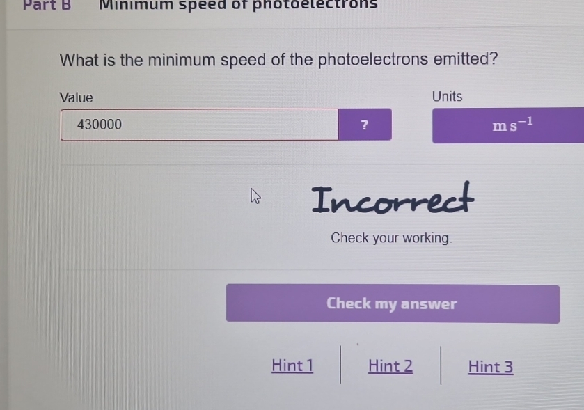 Minimum speed of photoelectrons
What is the minimum speed of the photoelectrons emitted?
Value Units
430000 ? ms^(-1)
Incorrect
Check your working.
Check my answer
Hint 1 Hint 2 Hint 3