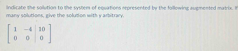 Indicate the solution to the system of equations represented by the following augmented matrix. If 
many solutions, give the solution with y arbitrary.
beginbmatrix 1&-4&|10 0&0&|0endbmatrix