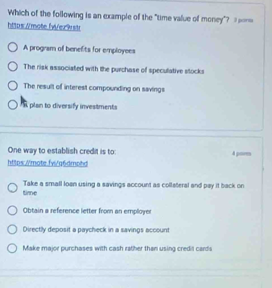 Which of the following is an example of the "time value of money"? 3 ponts
https:/mote.fvi/ez9rstr
A program of benefits for employees
The risk associated with the purchase of speculative stocks
The result of interest compounding on savings
plan to diversify investments
One way to establish credit is to: 4 paires
https://mote.fvi/q6dmphd
Take a small loan using a savings account as collateral and pay it back on
time
Obtain a reference letter from an employer
Directly deposit a paycheck in a savings account
Make major purchases with cash rather than using credit cards