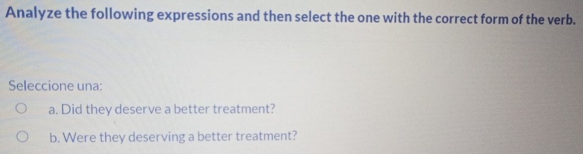 Analyze the following expressions and then select the one with the correct form of the verb.
Seleccione una:
a. Did they deserve a better treatment?
b. Were they deserving a better treatment?