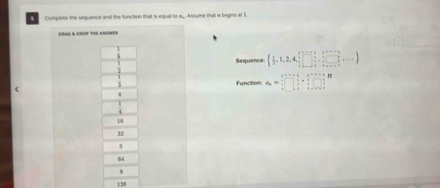 Complete the sequence and the function that is equal to a.. Assume that n begins at 1.
DRAG & DROP THE ANSWER
 1/8 
 1/2 
Sequence:   1/2 ,1,2,4,frac  beginarrayr 1,□ ,□ ,□ ,i2,...
 1/3 
Function: a_n=□^· □ _i· □ ^i·  1/i endarray · beginarrayr i i· _i□ ^i
4
 1/4 
16
32
3
64
8
128