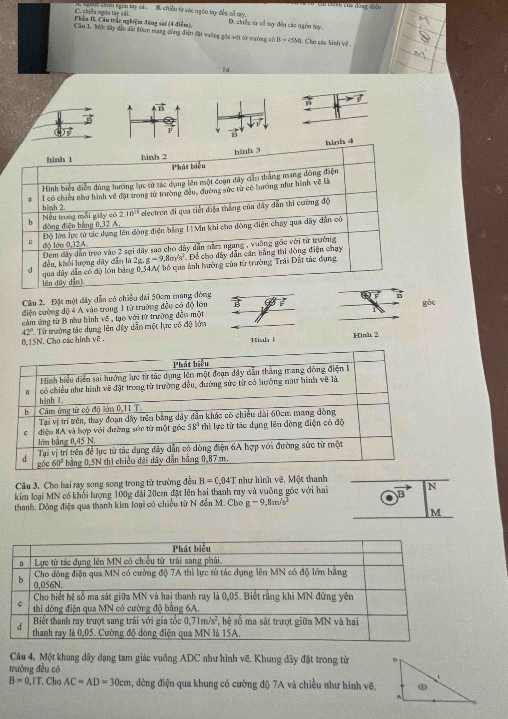 chiều của đòng điện
A. ngưọc chiều ngón tay cái. B. chiều từ các ngón tay đến cổ tay.
C. chiều ngón tay cái.
Phần II. Câu trắc nghiệm đúng sai (4 điểm). D. chiều từ cổ tay đến các ngón tay.
Câu 1. Một dây dẫn dài 80cm mang dòng điện đặt vuông góc với từ trường có B=45M. Cho các hình vẽ .
14
B
vector B
Câu 2. Đặt một dây dẫn có chiều dài 50cm mang dòng góc
điện cường độ 4 A vào trong 1 từ trường đều có độ lớn B
cảm ứng từ B như hình vẽ , tạo với từ trường đều một
42°. Từ trường tác dụng lên dây dẫn một lực có độ lớn
0,15N. Cho các hình vẽ . Hình 1
Hình 2
Câu 3. Cho hai ray song song trong từ trường đều B=0,04T như hình vẽ. Một thanh
kim loại MN có khối lượng 100g dài 20cm đặt lên hai thanh ray và vuông góc với hai N
B
thanh, Dòng điện qua thanh kim loại có chiều từ N đến M. Cho g=9,8m/s^2
M
Câu 4. Một khung dây dạng tam giác vuông ADC như hình vẽ. Khung dây đặt trong từ 
trường đều có
B=0,IT. Cho AC=AD=30cm , dòng điện qua khung có cường độ 7A và chiều như hình vẽ.