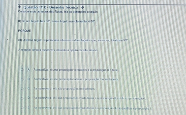 Ouestão d/10 - Desenho Técniro
Comidarando os texdos das Rotas, lois as asserções a seguir
(1) Se um ánguia ters 30° o sa s ánguio complamentar é 00º
PORQUE
(In O temo ngulo suplementar refere-se a dois ánguios que, sorrados, fein tam 90
A respelto dessas assetivas, assinale a upção cónele, abaim
A A ansortiva I é uma proposição verdadoir e a proposição II é falu
T A pnsertivo I é umo propusisão laísz e a prupcsicão IIé verter
C Asccozavas L e II são ampossções e eclademen
O As meuntivar f e Ilsão proposições verda deiras e o proposição i jsl ficira pirposição l
= As acurwas I o Is 30 = e s aepatco Trao Taro e n e