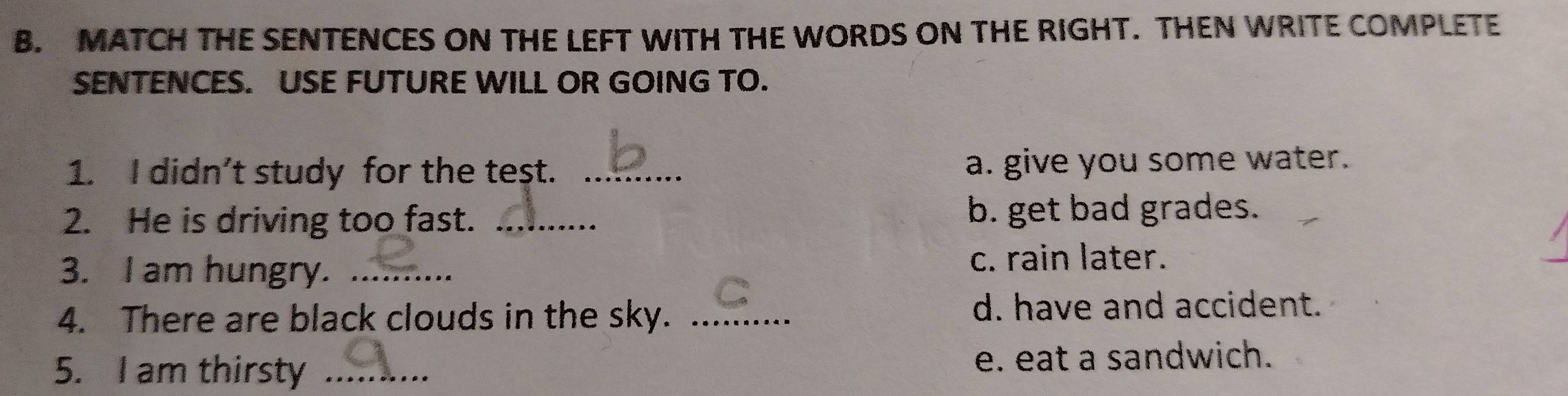 MATCH THE SENTENCES ON THE LEFT WITH THE WORDS ON THE RIGHT. THEN WRITE COMPLETE 
SENTENCES. USE FUTURE WILL OR GOING TO. 
1. I didn’t study for the teşt. _a. give you some water. 
2. He is driving too fast. _b. get bad grades. 
3. I am hungry. _c. rain later. 
4. There are black clouds in the sky. _d. have and accident. 
5. I am thirsty _e. eat a sandwich.