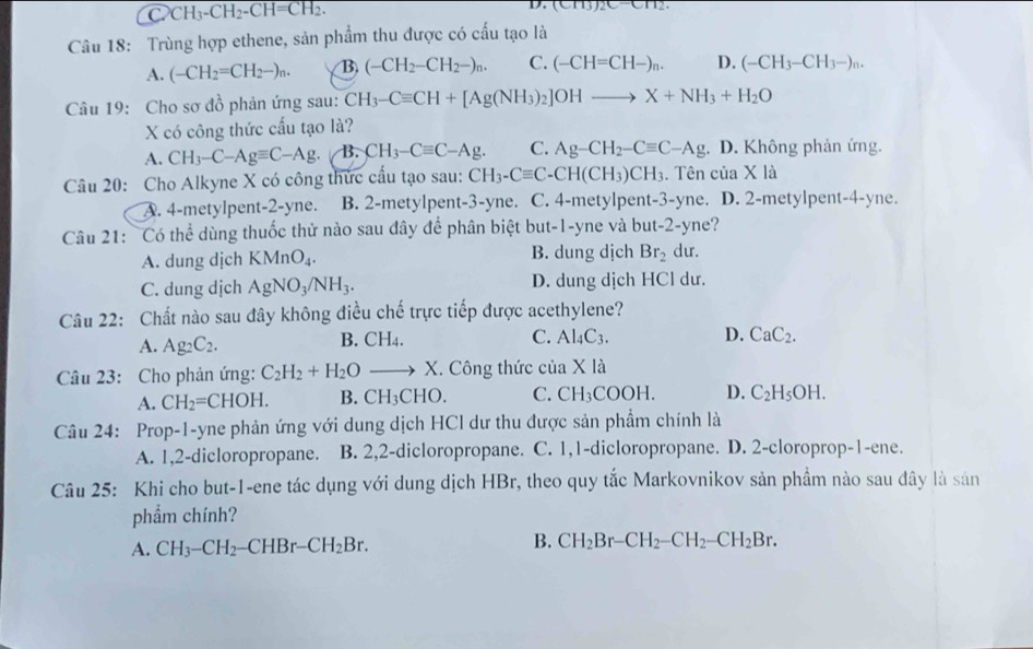 2CH_3-CH_2-CH=CH_2.
D. (CH3)2C-CH2.
Câu 18: Trùng hợp ethene, sản phẩm thu được có cấu tạo là
A. (-CH_2=CH_2-)_n. B (-CH_2-CH_2-)_n. C. (-CH=CH-)_n. D. (-CH_3-CH_3-)_n.
Câu 19: Cho sơ đồ phản ứng sau: CH_3-Cequiv CH+[Ag(NH_3)_2]OHto X+NH_3+H_2O
X có công thức cấu tạo là?
A. CH_3-C-Agequiv C-Ag B. CH_3-Cequiv C-Ag. C. Ag-CH_2-Cequiv C-Ag :. D. Không phản ứng.
Câu 20: Cho Alkyne X có công thức cấu tạo sau: CH_3-Cequiv C-CH(CH_3)CH_3. Tên của X là
A. 4-metylpent-2-yne. B. 2-metylpent-3-yne. C. 4-metylpent-3-yne. D. 2-metylpent-4-yne.
Câu 21: Có thể dùng thuốc thử nào sau đây để phân biệt but-1-yne và but-2-yne?
A. dung dịch KMnO_4. B. dung dịch Br_2 du.
C. dung dịch AgNO_3/NH_3. D. dung dịch HCl dư.
Câu 22: Chất nào sau đây không điều chế trực tiếp được acethylene?
D.
A. Ag_2C_2. B. CH4. C. Al_4C_3. CaC_2.
Câu 23: Cho phản ứng: C_2H_2+H_2Oto X. Công thức của * 1 a
A. CH_2=CHOH. B. CH_3CHO. C. CH_3COOH. D. C_2H_5OH.
Câu 24: Prop-1-yne phản ứng với dung dịch HCl dư thu được sản phẩm chính là
A. 1,2-dicloropropane. B. 2,2-dicloropropane. C. 1,1-dicloropropane. D. 2-cloroprop-1-ene.
Câu 25: Khi cho but-1-ene tác dụng với dung dịch HBr, theo quy tắc Markovnikov sản phẩm nào sau đây là sân
phẩm chính?
B.
A. CH_3-CH_2-CHBr-CH_2Br. CH_2Br-CH_2-CH_2-CH_2Br.