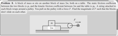 Problem 8. A block of mass w sits on another block of mass 2w, both on a table. The static friction coefficient 
between the two blocks is μ. and the kimetic friction coefficient between 20 and the table is μ.. A string attached to 
each block wraps around a pulley. You pull on the pulley with a force F. Find the magnitude of F sach that the blocks 
don 't slide on each other.