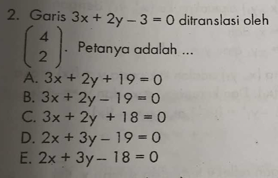 Garis 3x+2y-3=0 ditranslasi oleh
beginpmatrix 4 2endpmatrix. Petanya adalah ...
A. 3x+2y+19=0
B. 3x+2y-19=0
C. 3x+2y+18=0
D. 2x+3y-19=0
E. 2x+3y-18=0