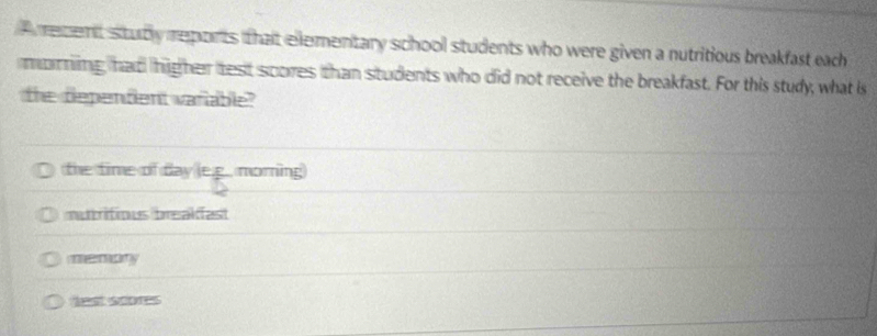 A recent stubly reports that elementary school students who were given a nutritious breakfast each
maring, had higher test scores than students who did not receive the breakfast. For this study, what is
the dependent variable?
the time of day le.g., morning
mutritious breakfast
memary
et soors