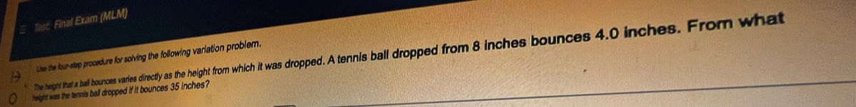 Test: Final Exam (MLM) 
The height that a ball bounces varies directly as the height f p As ball dropped from 8 inches bounces 4.0 inches. From what 
Lise the four-step procedure for solving the following variation problem 
height was the tennis ball dropped if it bounces 35 inches?