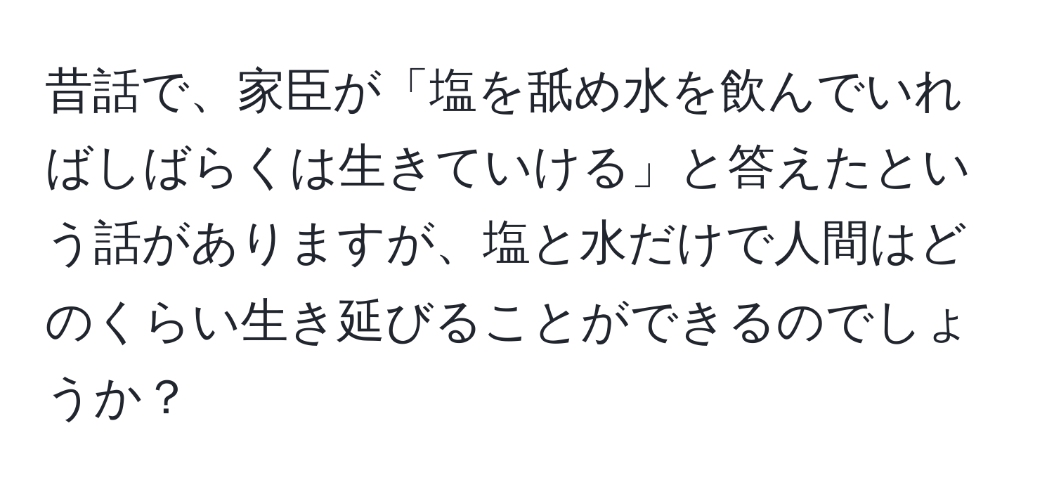 昔話で、家臣が「塩を舐め水を飲んでいればしばらくは生きていける」と答えたという話がありますが、塩と水だけで人間はどのくらい生き延びることができるのでしょうか？