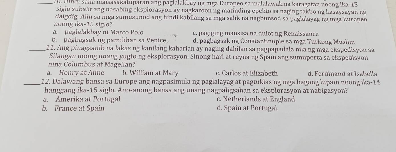 Hindi sana maisasakatuparan ang paglalakbay ng mga Europeo sa malalawak na karagatan noong ika- 15
siglo subalit ang nasabing eksplorasyon ay nagkaroon ng matinding epekto sa naging takbo ng kasaysayan ng
daigdig. Alin sa mga sumusunod ang hindi kabilang sa mga salik na nagbunsod sa paglalayag ng mga Europeo
noong ika- 15 siglo?
a. paglalakbay ni Marco Polo c. pagiging mausisa na dulot ng Renaissance
b. pagbagsak ng pamilihan sa Venice d. pagbagsak ng Constantinople sa mga Turkong Muslim
_11. Ang pinagsanib na lakas ng kanilang kaharian ay naging dahilan sa pagpapadala nila ng mga ekspedisyon sa
Silangan noong unang yugto ng eksplorasyon. Sinong hari at reyna ng Spain ang sumuporta sa ekspedisyon
nina Columbus at Magellan?
a. Henry at Anne b. William at Mary c. Carlos at Elizabeth d. Ferdinand at Isabella
_12. Dalawang bansa sa Europe ang nagpasimula ng paglalayag at pagtuklas ng mga bagong lupain noong ika- 14
hanggang ika- 15 siglo. Ano-anong bansa ang unang nagpaligsahan sa eksplorasyon at nabigasyon?
a. Amerika at Portugal c. Netherlands at England
b. France at Spain d. Spain at Portugal