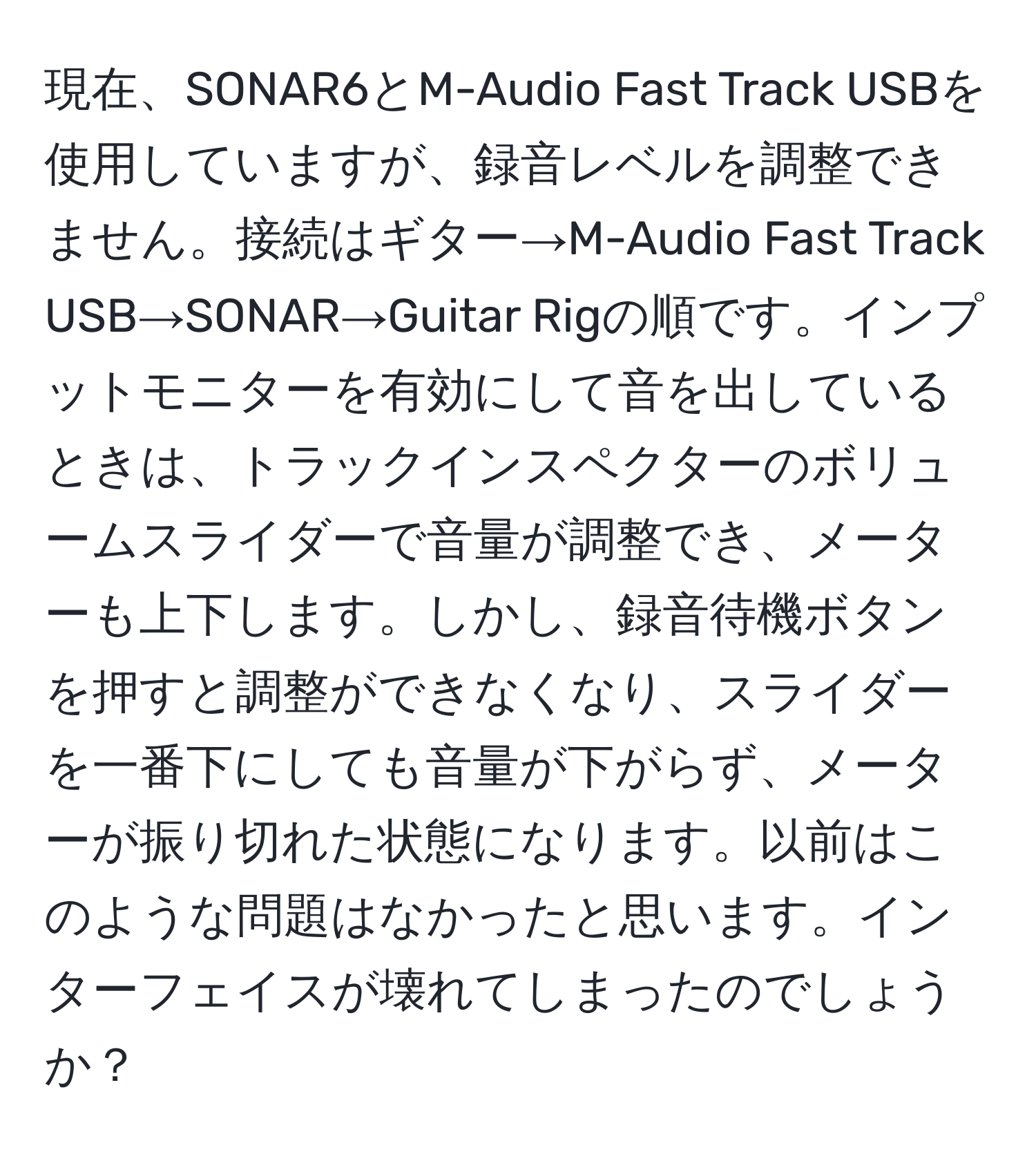 現在、SONAR6とM-Audio Fast Track USBを使用していますが、録音レベルを調整できません。接続はギター→M-Audio Fast Track USB→SONAR→Guitar Rigの順です。インプットモニターを有効にして音を出しているときは、トラックインスペクターのボリュームスライダーで音量が調整でき、メーターも上下します。しかし、録音待機ボタンを押すと調整ができなくなり、スライダーを一番下にしても音量が下がらず、メーターが振り切れた状態になります。以前はこのような問題はなかったと思います。インターフェイスが壊れてしまったのでしょうか？