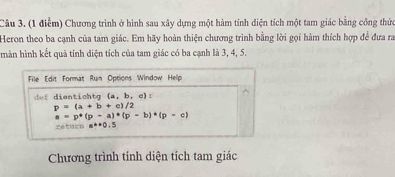 Chương trình ở hình sau xây dựng một hàm tính diện tích một tam giác bằng công thức 
Heron theo ba cạnh của tam giác. Em hãy hoàn thiện chương trình bằng lời gọi hàm thích hợp để đưa ra 
màn hình kết quả tính diện tích của tam giác có ba cạnh là 3, 4, 5. 
File Edit Format Run Options Window Help 
dof dientich tg (a,b,c) :
p=(a+b+c)/2
s=p*(p-a)*(p-b)*(p-c)
return g^**0.5
Chương trình tính diện tích tam giác