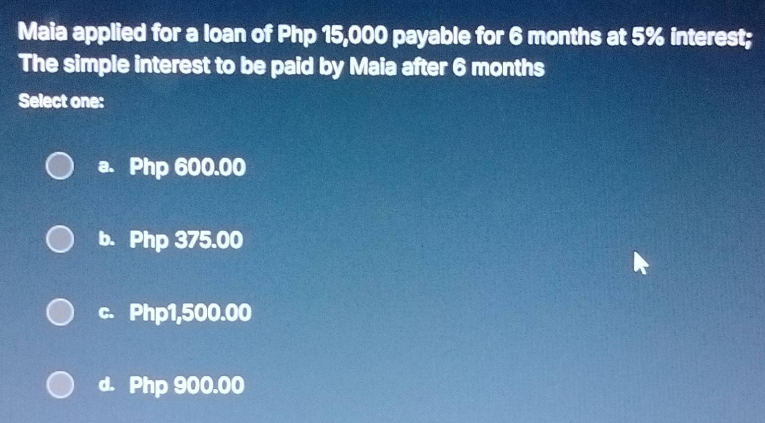 Maia applied for a loan of Php 15,000 payable for 6 months at 5% interest;
The simple interest to be paid by Maia after 6 months
Select one:
a. Php 600.00
b. Php 375.00
c. Php1,500.00
d. Php 900.00