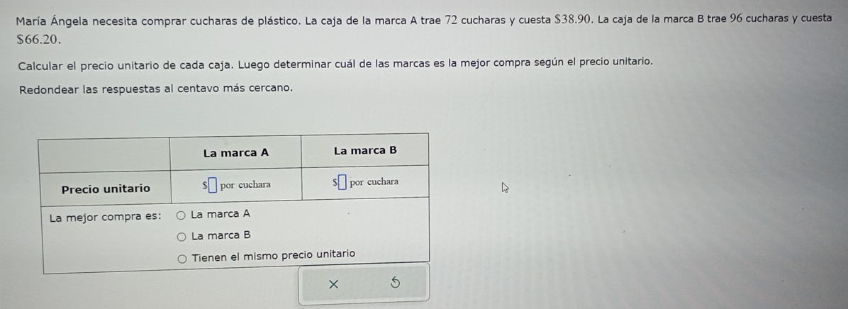 María Ángela necesita comprar cucharas de plástico. La caja de la marca A trae 72 cucharas y cuesta $38.90. La caja de la marca B trae 96 cucharas y cuesta
$66.20. 
Calcular el precio unitario de cada caja. Luego determinar cuál de las marcas es la mejor compra según el precio unitario. 
Redondear las respuestas al centavo más cercano.