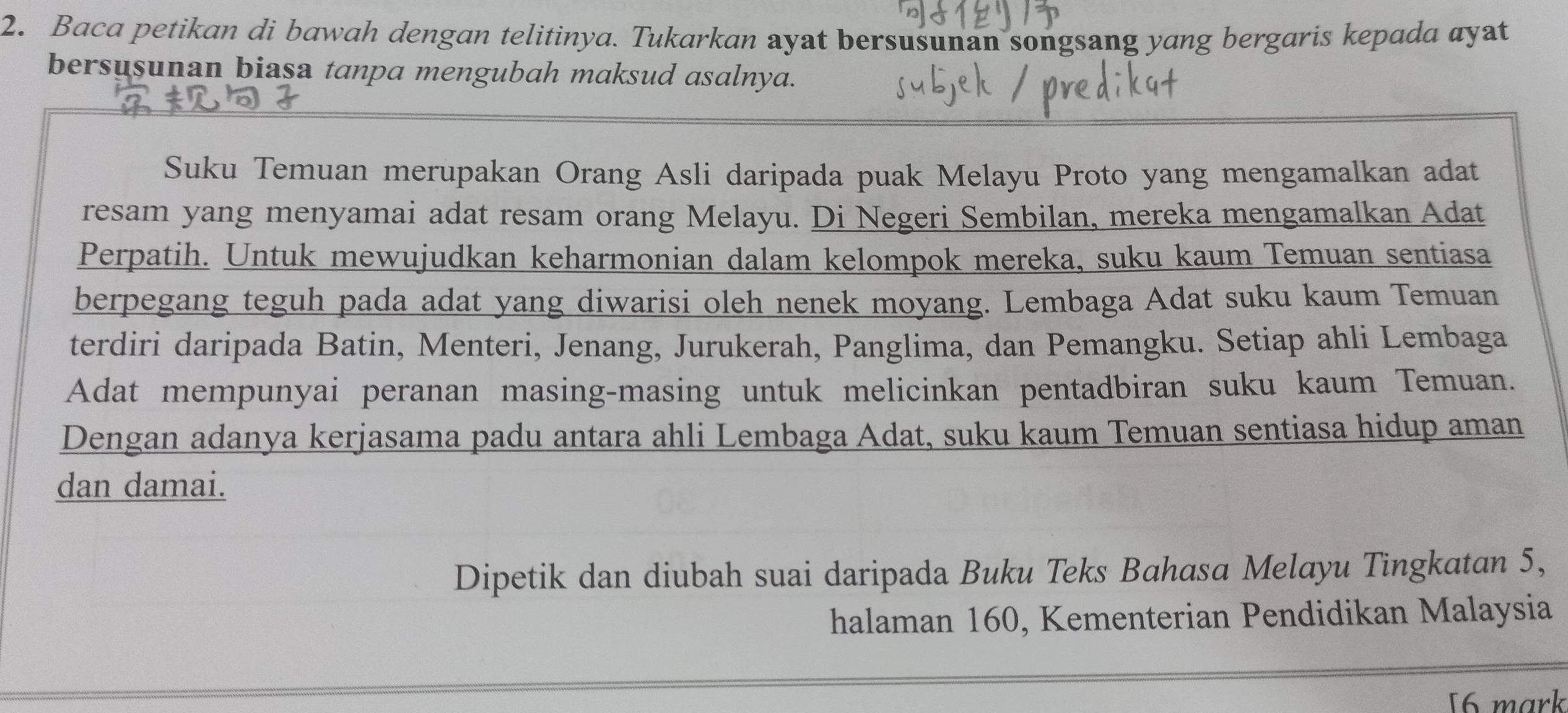 Baca petikan di bawah dengan telitinya. Tukarkan ayat bersusunan songsang yang bergaris kepada ayat 
bersusunan biasa tanpa mengubah maksud asalnya. 
Suku Temuan merupakan Orang Asli daripada puak Melayu Proto yang mengamalkan adat 
resam yang menyamai adat resam orang Melayu. Di Negeri Sembilan, mereka mengamalkan Adat 
Perpatih. Untuk mewujudkan keharmonian dalam kelompok mereka, suku kaum Temuan sentiasa 
berpegang teguh pada adat yang diwarisi oleh nenek moyang. Lembaga Adat suku kaum Temuan 
terdiri daripada Batin, Menteri, Jenang, Jurukerah, Panglima, dan Pemangku. Setiap ahli Lembaga 
Adat mempunyai peranan masing-masing untuk melicinkan pentadbiran suku kaum Temuan. 
Dengan adanya kerjasama padu antara ahli Lembaga Adat, suku kaum Temuan sentiasa hidup aman 
dan damai. 
Dipetik dan diubah suai daripada Buku Teks Bahasa Melayu Tingkatan 5, 
halaman 160, Kementerian Pendidikan Malaysia 
16 mark