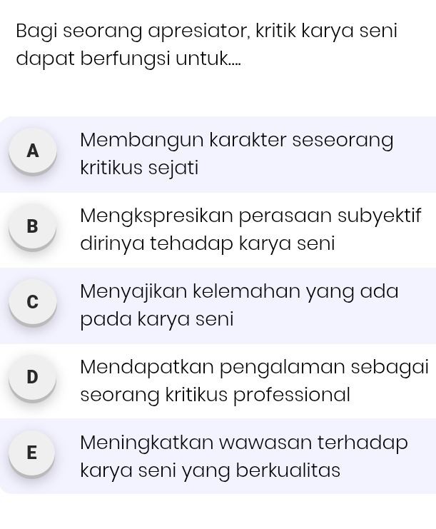 Bagi seorang apresiator, kritik karya seni
dapat berfungsi untuk.....
A Membangun karakter seseorang
kritikus sejati
B Mengkspresikan perasaan subyektif
dirinya tehadap karya seni
cí Menyajikan kelemahan yɑng ɑda
pada karya seni
D Mendapatkan pengalaman sebagai
seorang kritikus professional
E Meningkatkan wawasan terhadap
karya seni yang berkualitas