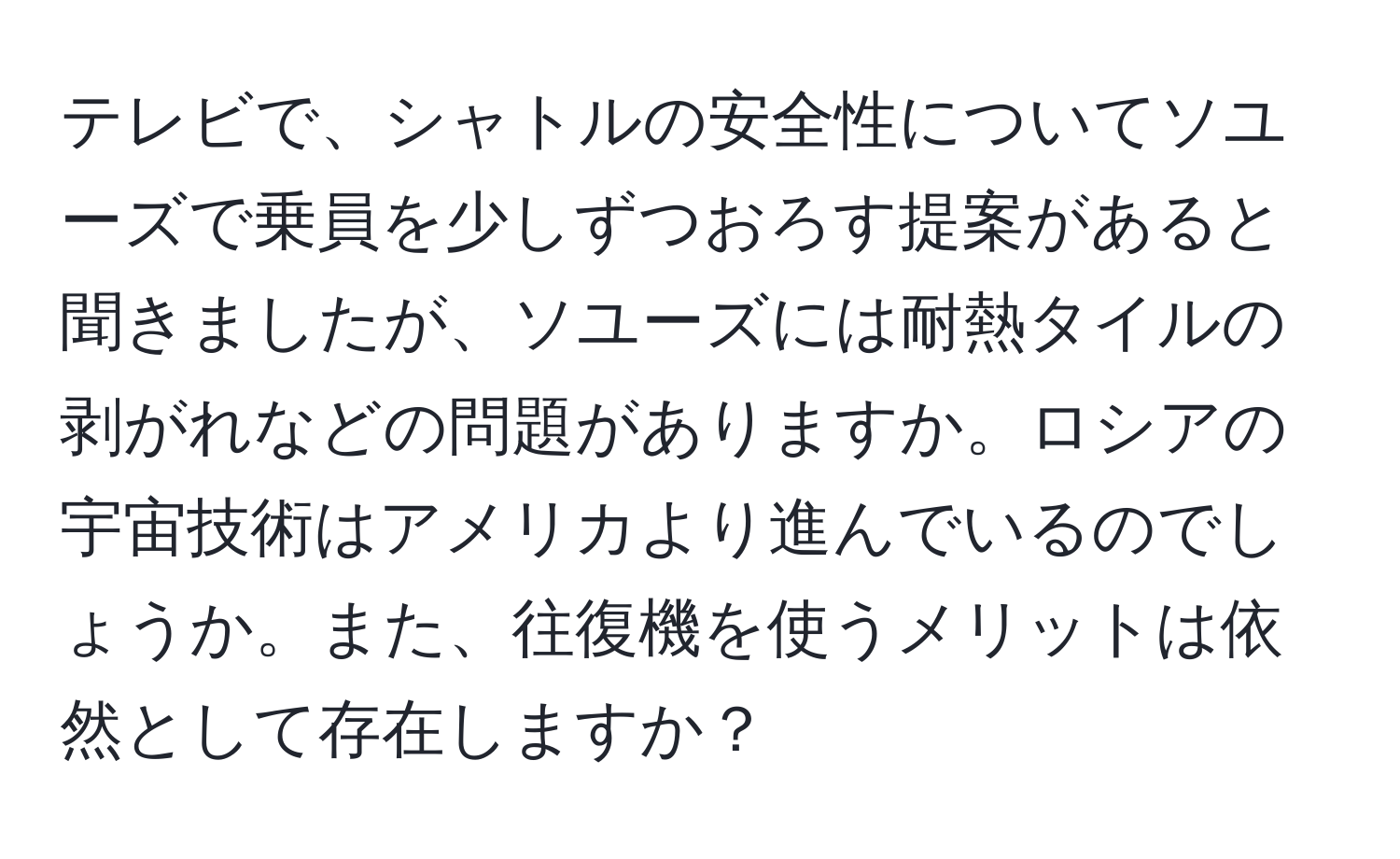 テレビで、シャトルの安全性についてソユーズで乗員を少しずつおろす提案があると聞きましたが、ソユーズには耐熱タイルの剥がれなどの問題がありますか。ロシアの宇宙技術はアメリカより進んでいるのでしょうか。また、往復機を使うメリットは依然として存在しますか？