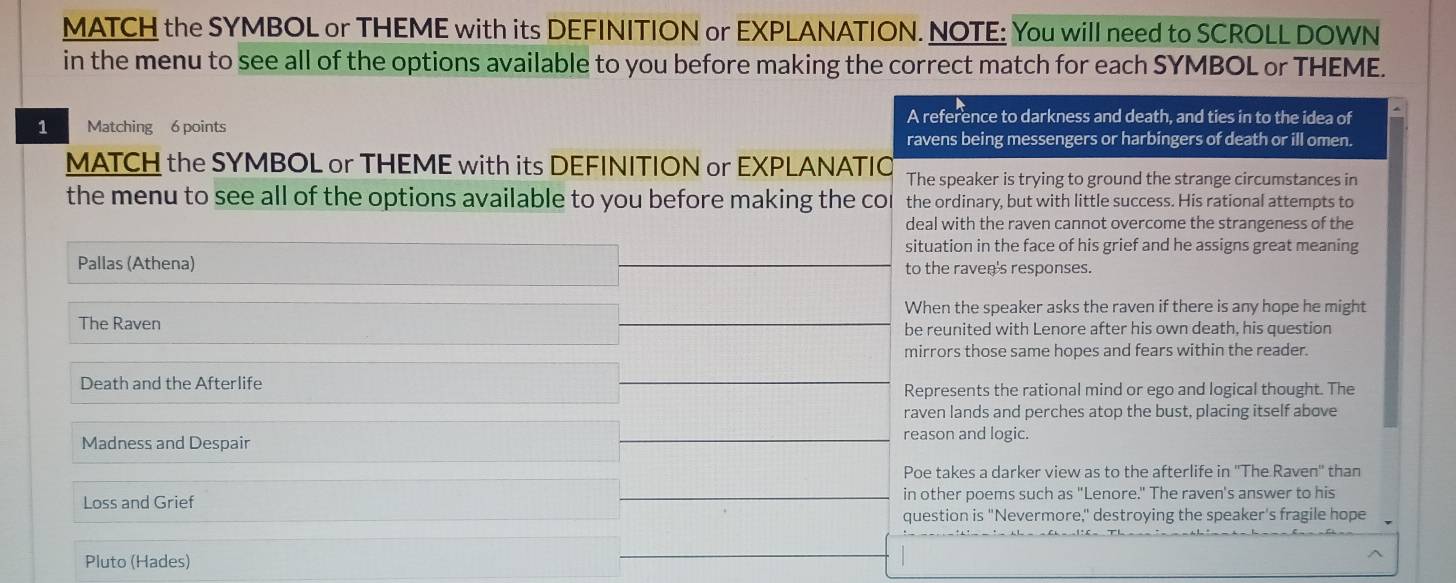 MATCH the SYMBOL or THEME with its DEFINITION or EXPLANATION. NOTE: You will need to SCROLL DOWN
in the menu to see all of the options available to you before making the correct match for each SYMBOL or THEME.
1 Matching 6 points
A reference to darkness and death, and ties in to the idea of
ravens being messengers or harbingers of death or ill omen.
MATCH the SYMBOL or THEME with its DEFINITION or EXPLANATIO The speaker is trying to ground the strange circumstances in
the menu to see all of the options available to you before making the cor the ordinary, but with little success. His rational attempts to
deal with the raven cannot overcome the strangeness of the
situation in the face of his grief and he assigns great meaning
Pallas (Athena) to the raven's responses.
When the speaker asks the raven if there is any hope he might
The Raven be reunited with Lenore after his own death, his question
mirrors those same hopes and fears within the reader.
Death and the Afterlife Represents the rational mind or ego and logical thought. The
raven lands and perches atop the bust, placing itself above
Madness and Despair reason and logic.
Poe takes a darker view as to the afterlife in ''The Raven'' than
Loss and Grief in other poems such as "Lenore." The raven's answer to his
question is "Nevermore," destroying the speaker's fragile hope
Pluto (Hades)
