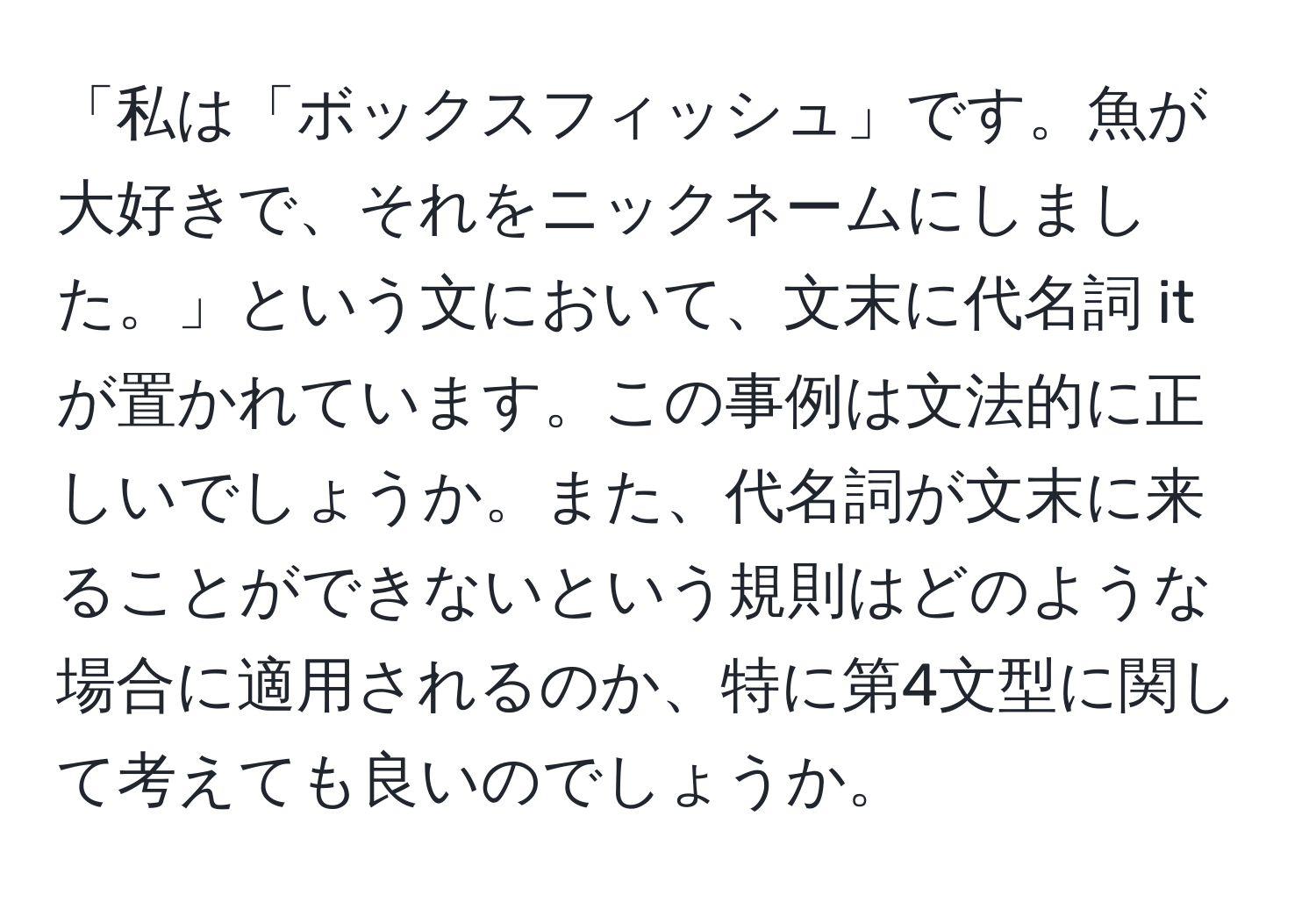 「私は「ボックスフィッシュ」です。魚が大好きで、それをニックネームにしました。」という文において、文末に代名詞 it が置かれています。この事例は文法的に正しいでしょうか。また、代名詞が文末に来ることができないという規則はどのような場合に適用されるのか、特に第4文型に関して考えても良いのでしょうか。