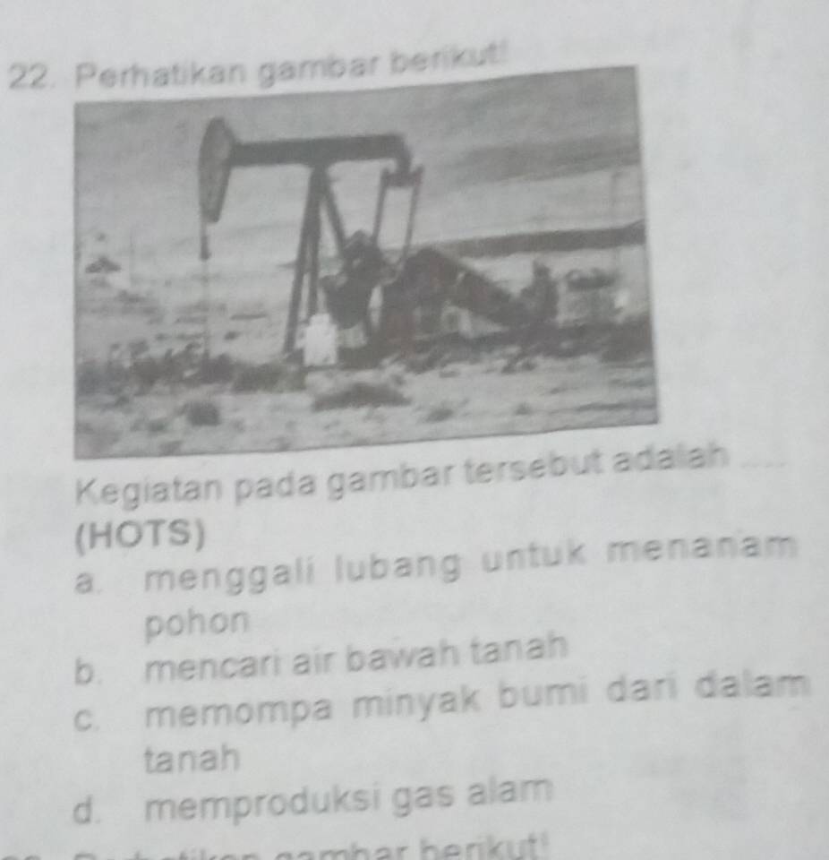 Perhatikan gambar berikut!
Kegiatan pada gambar teah_
(HOTS)
a. menggali lubang untuk menanam
pohon
b. mencari air bawah tanah
c. memompa minyak bumi dari dalam
tanah
d. memproduksi gas alam
amhar berikuf!