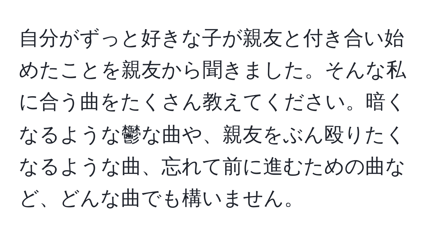 自分がずっと好きな子が親友と付き合い始めたことを親友から聞きました。そんな私に合う曲をたくさん教えてください。暗くなるような鬱な曲や、親友をぶん殴りたくなるような曲、忘れて前に進むための曲など、どんな曲でも構いません。