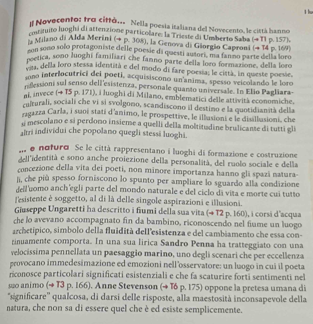 Hu
Il Novecento: tra città... Nella poesia italiana del Novecento, le città hanno
costituito luoghi di attenzione particolare: la Trieste di Umberto Saba (→ T1 p. 157),
la Milano di Alda Merini (→ p. 308), la Genova di Giorgio Caproni (→ 14 p. 169)
non sono solo protagoniste delle poesie di questí autori, ma fanno parte della loro
poetica, sono luoghi familiari che fanno parte della loro formazione, della loro
vita, della loro stessa identità e del modo di fare poesia; le città, in queste poesie,
sono interlocutrici dei poeti, acquisiscono un'anima, spesso veicolando le loro
riflessioni sul senso dell’esistenza, personale quanto universale. In Elio Pagliara-
ni, invece (~ T5 p. 171), i luoghi di Milano, emblematici delle attività economiche,
culturali, sociali che vi sì svolgono, scandiscono il destino e la quotidianità della
ragazza Carla, i suoí statí d'animo, le prospettive, le illusioni e le disillusioni. che
sí mescolano e si perdono insieme a quelli della moltitudine brulicante di tutti gli
altri individui che popolano quegli stessi luoghi.
.I e natura. Se le città rappresentano i luoghi di formazione e costruzione
dell'identità e sono anche proiezione della personalità, del ruolo sociale e della
concezione della vita dei poeti, non minore importanza hanno gli spazi natura-
li, che più spesso forniscono lo spunto per ampliare lo sguardo alla condizione
dell’uomo anch’egli parte del mondo naturale e del ciclo di vita e morte cui tutto
l'esistente è soggetto, al di là delle singole aspirazioni e illusioni.
Giuseppe Ungaretti ha descritto i fiumi della sua vita (→ T2 p. 160), i corsi d'acqua
che lo avevano accompagnato fin da bambino, riconoscendo nel fiume un luogo
archetipico, simbolo della fluidità dell’esistenza e del cambiamento che essa con-
tinuamente comporta. In una sua lirica Sandro Penna ha tratteggiato con una
velocissima pennellata un paesaggio marino, uno degli scenari che per eccellenza
provocano immedesimazione ed emozioni nell’osservatore: un luogo in cui il poeta
riconosce particolari significati esistenziali e che fa scaturire forti sentimenti nel
suo animo (→ T3 p. 166). Anne Stevenson (→ T6 p. 175) oppone la pretesa umana di
“significare” qualcosa, di darsi delle risposte, alla maestosità inconsapevole della
natura, che non sa di essere quel che è ed esiste semplicemente.