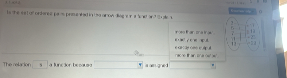 = B 00 am   
3 1AB8 Question Help
ls the set of ordered pairs presented in the arrow diagram a function? Explain.
more than one input.
exactly one input.
exactly one output.
more than one output.
The relation is a function because is assigned