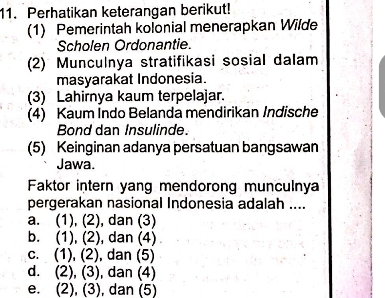 Perhatikan keterangan berikut!
(1) Pemerintah kolonial menerapkan Wilde
Scholen Ordonantie.
(2) Munculnya stratifikasi sosial dalam
masyarakat Indonesia.
(3) Lahirnya kaum terpelajar.
(4) Kaum Indo Belanda mendirikan Indische
Bond dan Insulinde.
(5) Keinginan adanya persatuan bangsawan
Jawa.
Faktor intern yang mendorong munculnya
pergerakan nasional Indonesia adalah ....
a. (1), (2), dan (3)
b. (1), (2), dan (4)
c. (1), (2), dan (5)
d. (2), (3), dan (4)
e. (2), (3), , dan (5)