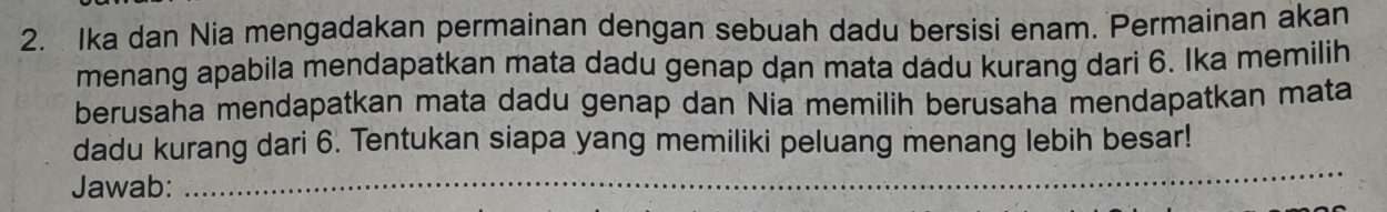 Ika dan Nia mengadakan permainan dengan sebuah dadu bersisi enam. Permainan akan 
menang apabila mendapatkan mata dadu genap dan mata dadu kurang dari 6. Ika memilih 
berusaha mendapatkan mata dadu genap dan Nia memilih berusaha mendapatkan mata 
dadu kurang dari 6. Tentukan siapa yang memiliki peluang menang lebih besar! 
Jawab: 
_