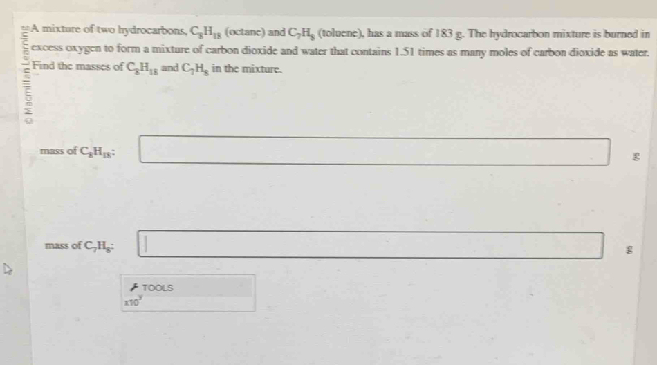 A mixture of two hydrocarbons, C_8H_18 (octane) and C_7H_8 (toluene), has a mass of 183 g. The hydrocarbon mixture is burned in 
excess oxygen to form a mixture of carbon dioxide and water that contains 1.51 times as many moles of carbon dioxide as water. 
Find the masses of C_8H_18 and C_7H_8 in the mixture. 
mass of C_8H_18 : □ g^ 
mass of C_7H_8 : □  □ g
TOOLS
x10^y □