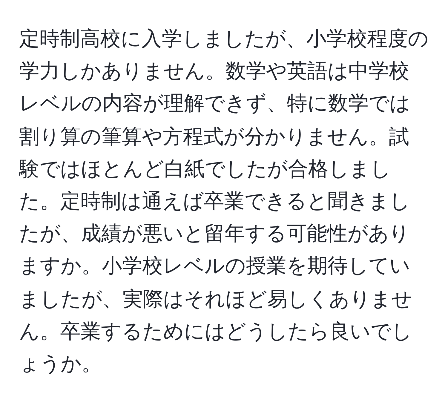 定時制高校に入学しましたが、小学校程度の学力しかありません。数学や英語は中学校レベルの内容が理解できず、特に数学では割り算の筆算や方程式が分かりません。試験ではほとんど白紙でしたが合格しました。定時制は通えば卒業できると聞きましたが、成績が悪いと留年する可能性がありますか。小学校レベルの授業を期待していましたが、実際はそれほど易しくありません。卒業するためにはどうしたら良いでしょうか。