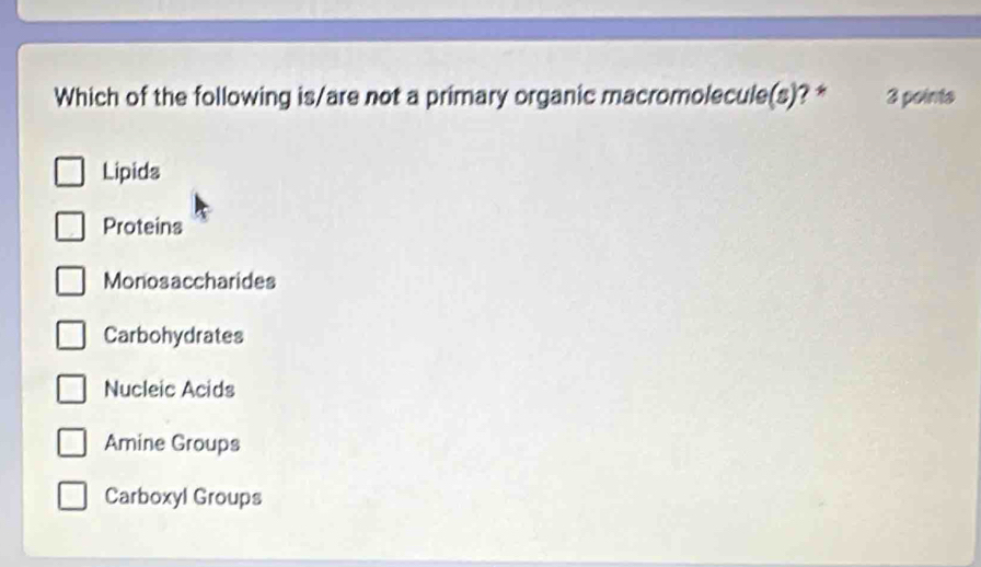 Which of the following is/are not a primary organic macromolecule(s)? * 3 points
Lipids
Proteins
Monosaccharides
Carbohydrates
Nucleic Acids
Amine Groups
Carboxyl Groups