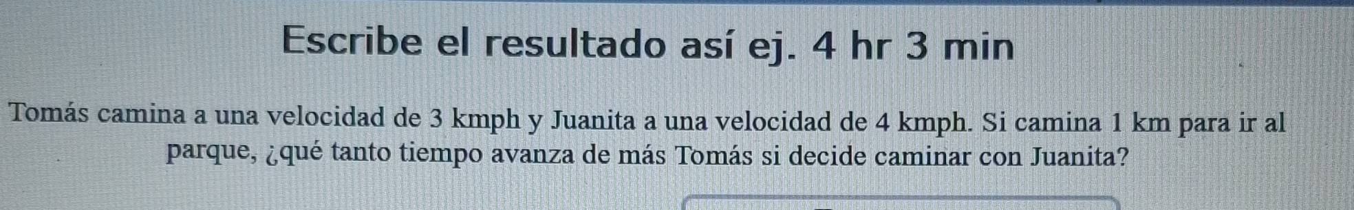 Escribe el resultado así ej. 4 hr 3 min
Tomás camina a una velocidad de 3 kmph y Juanita a una velocidad de 4 kmph. Si camina 1 km para ir al 
parque, ¿qué tanto tiempo avanza de más Tomás si decide caminar con Juanita?