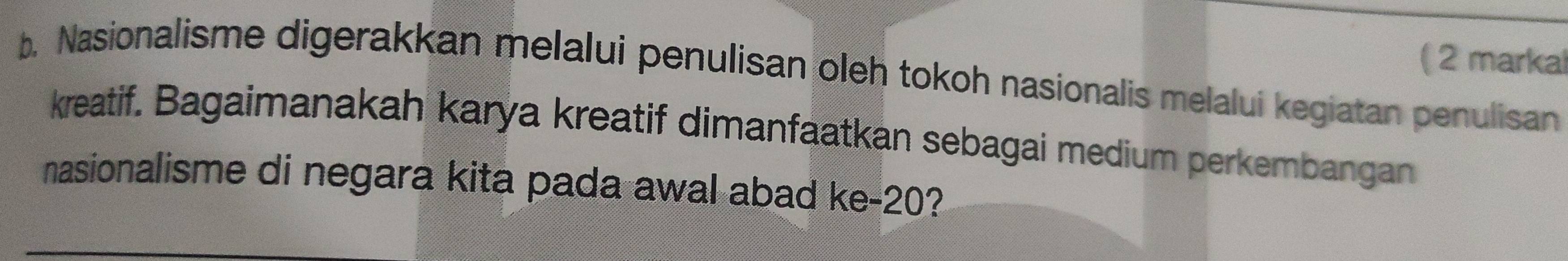 ( 2 markal 
b. Nasionalisme digerakkan melalui penulisan oleh tokoh nasionalis melalui kegiatan penulisan 
kreatif. Bagaimanakah karya kreatif dimanfaatkan sebagai medium perkembangan 
nasionalisme di negara kita pada awal abad ke -20?