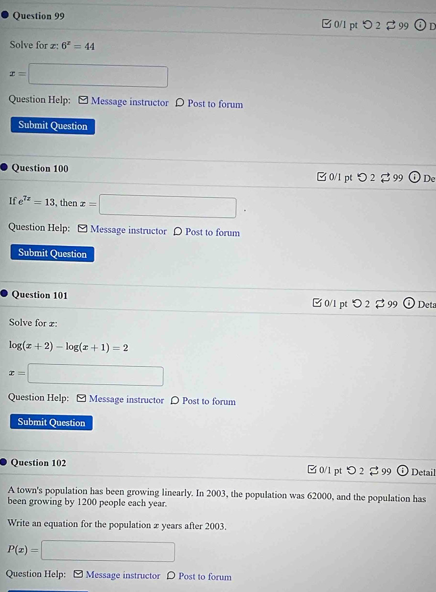 つ2 99 (i)n 
Solve for x : 6^x=44
x=□
Question Help: - Message instructor D Post to forum 
Submit Question 
Question 100 
□0/1 pt つ 2 % 99 De 
If e^(7x)=13 , then x=□
Question Help: - Message instructor 〇 Post to forum 
Submit Question 
Question 101 
□ 0/1 pt つ 2% 99 Deta 
Solve for x :
log (x+2)-log (x+1)=2
x=□
Question Help: - Message instructor 〇 Post to forum 
Submit Question 
Question 102 □0/1 pt つ 2 % 99 Detail 
A town's population has been growing linearly. In 2003, the population was 62000, and the population has 
been growing by 1200 people each year. 
Write an equation for the population x years after 2003.
P(x)=□
Question Help: ] Message instructor D Post to forum