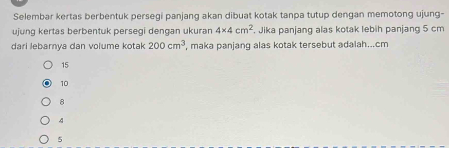 Selembar kertas berbentuk persegi panjang akan dibuat kotak tanpa tutup dengan memotong ujung-
ujung kertas berbentuk persegi dengan ukuran 4* 4cm^2. Jika panjang alas kotak lebih panjang 5 cm
dari lebarnya dan volume kotak 200cm^3 , maka panjang alas kotak tersebut adalah... cm
15
10
8
4
5