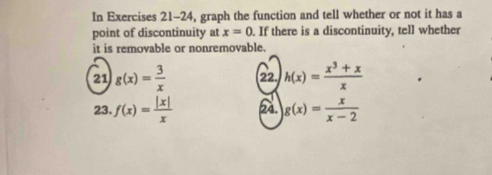 In Exercises 21-24, graph the function and tell whether or not it has a 
point of discontinuity at x=0. If there is a discontinuity, tell whether 
it is removable or nonremovable. 
21 g(x)= 3/x  22. h(x)= (x^3+x)/x 
23. f(x)= |x|/x  24. g(x)= x/x-2 