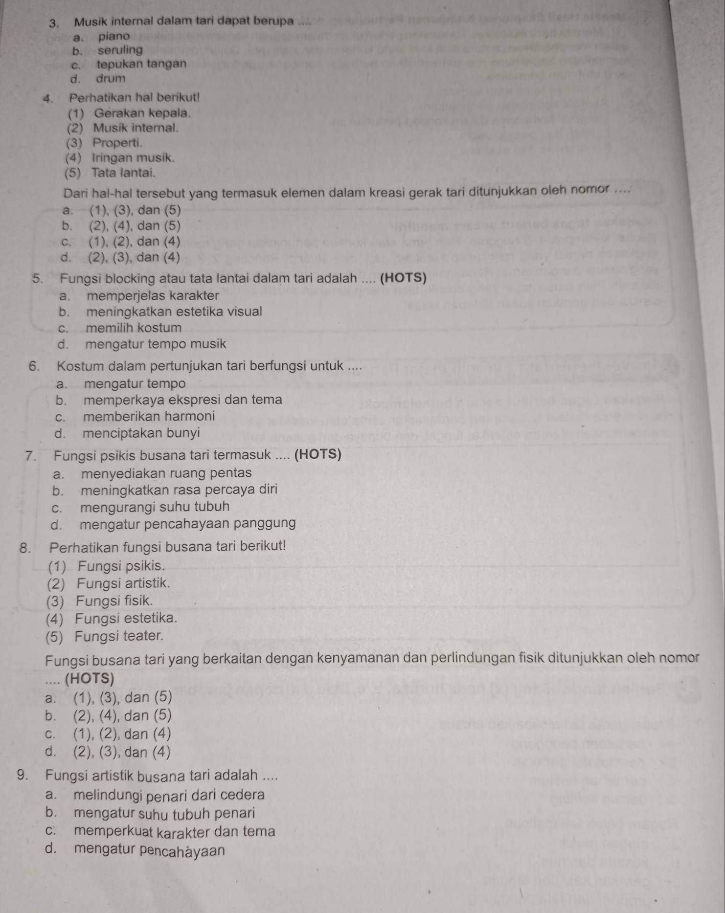 Musik internal dalam tari dapat berupa ....
a. piano
b. seruling
c. tepukan tangan
d. drum
4. Perhatikan hal berikut!
(1) Gerakan kepala.
(2) Musik internal.
(3) Properti.
(4) Iringan musik.
(5) Tata lantai.
Dari hal-hal tersebut yang termasuk elemen dalam kreasi gerak tari ditunjukkan oleh nomor ....
a. (1), (3), dan (5)
b. (2), (4), dan (5)
c. (1), (2), dan (4)
d. (2), (3), dan (4)
5. Fungsi blocking atau tata lantai dalam tari adalah .... (HOTS)
a. memperjelas karakter
b. meningkatkan estetika visual
c. memilih kostum
d. mengatur tempo musik
6. Kostum dalam pertunjukan tari berfungsi untuk ....
a. mengatur tempo
b. memperkaya ekspresi dan tema
c. memberikan harmoni
d. menciptakan bunyi
7. Fungsi psikis busana tari termasuk .... (HOTS)
a. menyediakan ruang pentas
b. meningkatkan rasa percaya diri
c. mengurangi suhu tubuh
d. mengatur pencahayaan panggung
8. Perhatikan fungsi busana tari berikut!
(1) Fungsi psikis.
(2) Fungsi artistik.
(3) Fungsi fisik.
(4) Fungsi estetika.
(5) Fungsi teater.
Fungsi busana tari yang berkaitan dengan kenyamanan dan perlindungan fisik ditunjukkan oleh nomor
(HOTS)
a. (1), (3), dan (5)
b. (2), (4), dan (5)
c. (1), (2), dan (4)
d. (2), (3), dan (4)
9. Fungsi artistik busana tari adalah ....
a. melindungi penari dari cedera
b. mengatur suhu tubuh penari
c. memperkuat karakter dan tema
d. mengatur pencahåyaan