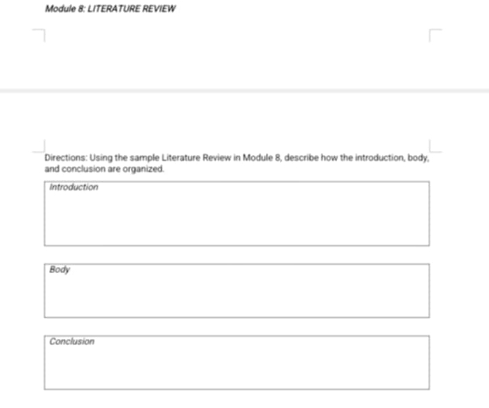 Module 8: LITERATURE REVIEW 
Directions: Using the sample Literature Review in Module 8, describe how the introduction, body, 
and conclusion are organized. 
Introduction 
Body 
Conclusion