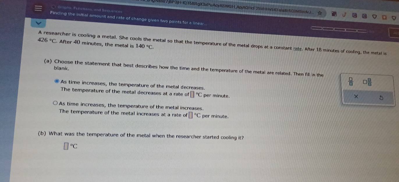 Nsk7j8P3jHQT68RgX3xPuAcyASWGH_ApjAQHcF25VHHv5KFaia8H1C0M1eclvJ
Graphs, Functions, and Sequences
Finding the initial amount and rate of change given two points for a linear...
426°C. After 40 minutes, the metal is 140°C. 
A researcher is cooling a metal. She cools the metal so that the temperature of the metal drops at a constant rate. After 18 minutes of cooling, the metal is
blank.
(a) Choose the statement that best describes how the time and the temperature of the metal are related. Then fill in the
 □ /□   □  □ /□  
As time increases, the temperature of the metal decreases.
The temperature of the metal decreases at a rate of □°C per minute.
× 5
As time increases, the temperature of the metal increases.
The temperature of the metal increases at a rate of □°C per minute.
(b) What was the temperature of the metal when the researcher started cooling it?
□°C