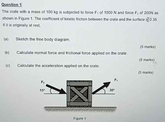 The crate with a mass of 100 kg is subjected to force F_1 of 1000 N and force F_2 of 200N as
shown in Figure 1. The coefficient of kinetic friction between the crate and the surface is 0.35
If it is originally at rest,
(a) Sketch the free body diagram.
(5 marks)
(b) Calculate normal force and frictional force applied on the crate.
(5 marks)
(c) Calculate the acceleration applied on the crate.
(5 marks)
Figure 1