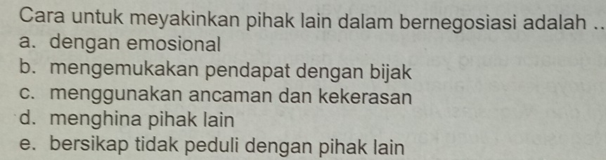 Cara untuk meyakinkan pihak lain dalam bernegosiasi adalah ..
a. dengan emosional
b. mengemukakan pendapat dengan bijak
c. menggunakan ancaman dan kekerasan
d. menghina pihak lain
e. bersikap tidak peduli dengan pihak lain