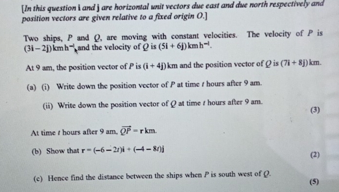 [In this question i and j are horizontal unit vectors due east and due north respectively and 
position vectors are given relative to a fixed origin O.] 
Two ships, P and Q, are moving with constant velocities. The velocity of P is
(3i-2j)kmh^(-l) and the velocity of Q is (5i+6j)kmh^(-l). 
At 9 am, the position vector of P is (i+4j)km and the position vector of Q is (7i+8j)km. 
(a) (i) Write down the position vector of P at time / hours after 9 am. 
(ii) Write down the position vector of Q at time t hours after 9 am. 
(3) 
At time t hours after 9 am, vector QP=rkm. 
(b) Show that r=(-6-2t)i+(-4-8t)j (2) 
(c) Hence find the distance between the ships when P is south west of Q. 
(5)