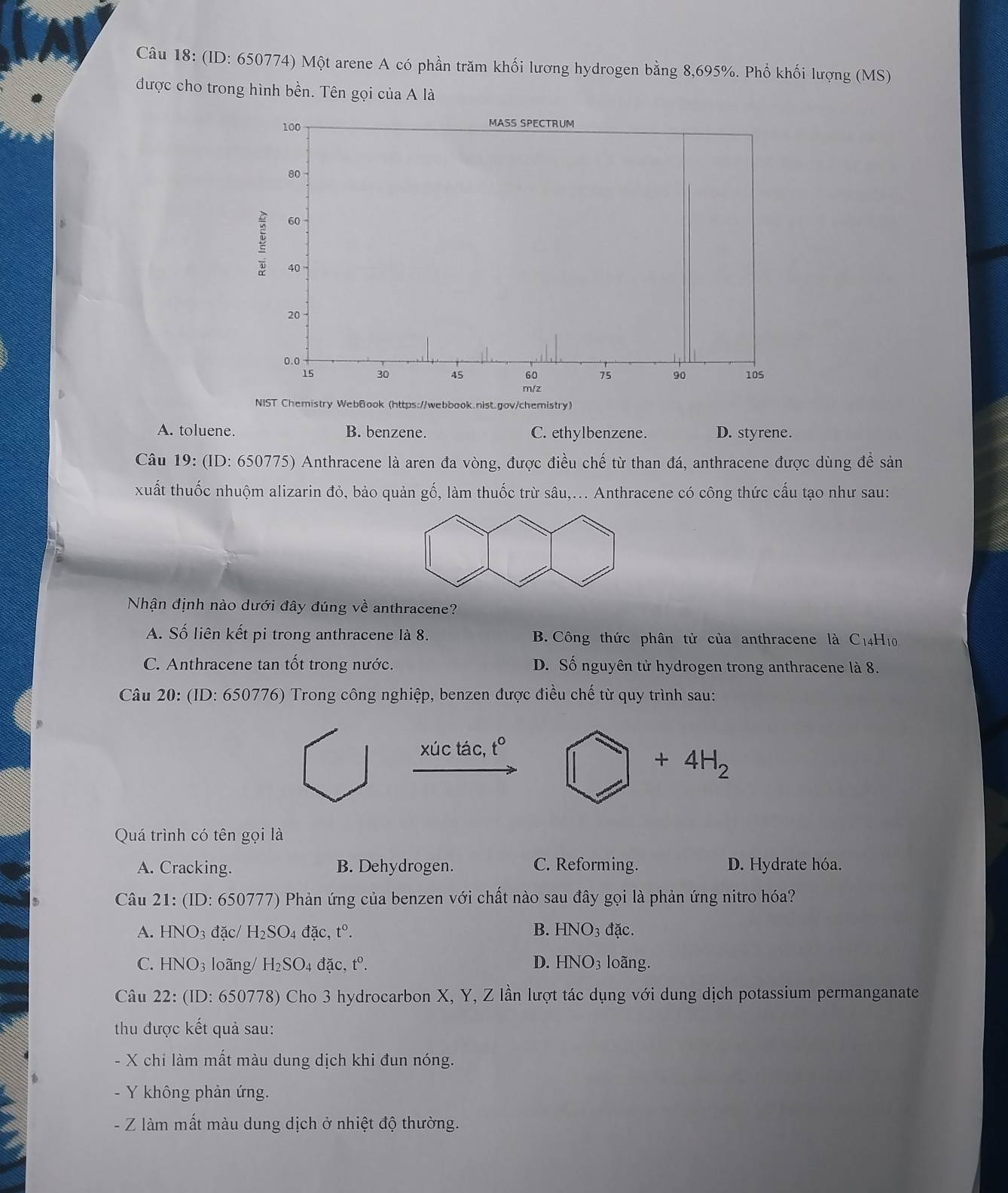 (ID: 650774) Một arene A có phần trăm khối lương hydrogen bằng 8,695%. Phổ khối lượng (MS)
được cho trong hình bền. Tên gọi của A là
A. toluene. B. benzene. C. ethylbenzene. D. styrene.
Câu 19: (ID: 650775) Anthracene là aren đa vòng, được điều chế từ than đá, anthracene được dùng đề sản
xuất thuốc nhuộm alizarin đỏ, bảo quản gố, làm thuốc trừ sâu,... Anthracene có công thức cấu tạo như sau:
Nhận định nào dưới đây đúng về anthracene?
A. Số liên kết pi trong anthracene là 8. B. Công thức phân tử của anthracene là C_14 H10.
C. Anthracene tan tốt trong nước. D. Số nguyên tử hydrogen trong anthracene là 8.
Câu 20: (ID: 650776) Trong công nghiệp, benzen được điều chế từ quy trình sau:
xúc tác, t° □ +4H_2
Quá trình có tên gọi là
A. Cracking. B. Dehydrogen. C. Reforming. D. Hydrate hóa.
Câu 21: (ID: 650777) Phản ứng của benzen với chất nào sau đây gọi là phản ứng nitro hóa?
A. HNO_3 đặc/ H_2SO_4 đặc, t^0. B. HNO_3 đặc.
C. HNO_3 loãng/ H_2SO_4 4 đặc, t^0. D. HNO_3 loãng.
Câu 22: (ID: 650778) Cho 3 hydrocarbon X, Y, Z lần lượt tác dụng với dung dịch potassium permanganate
thu được kết quả sau:
-  X chi làm mất màu dung dịch khi đun nóng.
Y không phản ứng.
- Z làm mất màu dung dịch ở nhiệt độ thường.