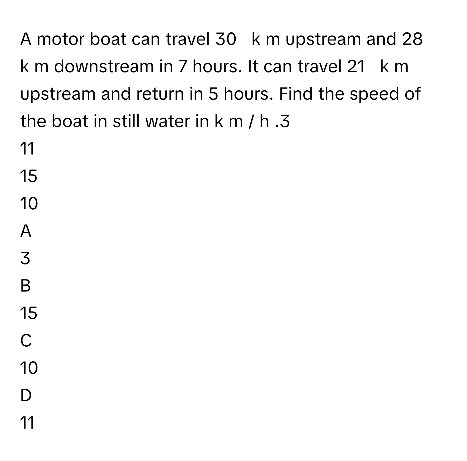 A motor boat can travel 30     k  m      upstream and 28     k  m      downstream in 7      hours. It can travel 21     k  m      upstream and return in 5      hours. Find the speed of the boat in still water in k  m  /    h     .3     
11     
15     
10     

A  
3      


B  
15      


C  
10      


D  
11