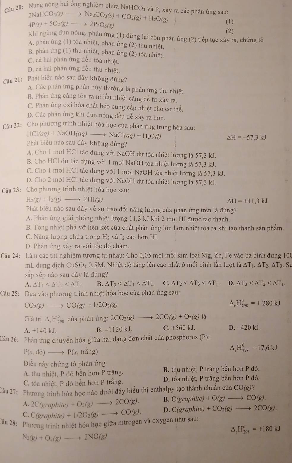 Nung nóng hai ổng nghiệm chứa NaHCO₃ và P, xảy ra các phản ứng sau:
2NaHCO_3(s)to Na_2CO_3(s)+CO_2(g)+H_2O(g)
4P(s)+5O_2(g)to 2P_2O_5(s)
(1)
(2)
Khi ngừng đun nóng, phản ứng (1) dừng lại còn phản ứng (2) tiếp tục xảy ra, chứng tỏ
A. phản ứng (1) tỏa nhiệt, phản ứng (2) thu nhiệt.
B. phản ứng (1) thu nhiệt, phản ứng (2) tỏa nhiệt.
C. cả hai phản ứng đều tỏa nhiệt.
D. cả hai phản ứng đều thu nhiệt.
Câu 21: Phát biểu nào sau đây không đúng?
A. Các phản ứng phân hủy thường là phản ứng thu nhiệt.
B. Phản ứng càng tỏa ra nhiều nhiệt càng dễ tự xảy ra.
C. Phản ứng oxi hóa chất béo cung cấp nhiệt cho cơ thể.
D. Các phản ứng khi đun nóng đều dễ xảy ra hơn.
Câu 22: Cho phương trình nhiệt hóa học của phản ứng trung hòa sau:
HCl(aq)+NaOH(aq)to NaCl(aq)+H_2O(l)
△ H=-57,3kJ
Phát biểu nào sau đây không đúng?
A. Cho 1 mol HCl tác dụng với NaOH dư tỏa nhiệt lượng là 57,3 kJ.
B. Cho HCl dư tác dụng với 1 mol NaOH tỏa nhiệt lượng là 57,3 kJ.
C. Cho 1 mol HCl tác dụng với 1 mol NaOH tỏa nhiệt lượng là 57,3 kJ.
D. Cho 2 mol HCl tác dụng với NaOH dư tỏa nhiệt lượng là 57,3 kJ.
Câu 23: Cho phương trình nhiệt hóa học sau:
H_2(g)+I_2(g)to 2HI(g)
△ H=+11,3kJ
Phát biểu nào sau đây về sự trao đồi năng lượng của phản ứng trên là đúng?
A. Phản ứng giải phóng nhiệt lượng 11,3 kJ khi 2 mol HI được tạo thành.
B. Tổng nhiệt phá vỡ liên kết của chất phản ứng lớn hơn nhiệt tỏa ra khi tạo thành sản phẩm.
C. Năng lượng chứa trong H_2 và I₂ cao hơn HI.
D. Phản ứng xảy ra với tốc độ chậm.
Câu 24: Làm các thí nghiệm tương tự nhau: Cho 0,05 mol mỗi kim loại Mg, Zn, Fe vào ba bình đựng 100
mL dung dịch CuSO4 0,5M. Nhiệt độ tăng lên cao nhất ở mỗi bình lần lượt là △ T_1,△ T_2,△ T_3 Sự
sắp xếp nào sau đây là đúng?
A. △ T_1 B. △ T_3 C. △ T_2 D. △ T_3
Câu 25: Dựa vào phương trình nhiệt hóa học của phản ứng sau:
CO_2(g)to CO(g)+1/2O_2(g)
D H_(298)°=+280kJ
Giatri△ _rH_(298)° của phản ứng: 2CO_2(g)to 2CO(g)+O_2(g) là
A. +140kJ. B. −1120 kJ. C. +560 kJ. D. -420 kJ.
Câu 26: Phản ứng chuyển hóa giữa hai dạng đơn chất của phosphorus (P):
△
P(s,di)to P(s, trang ) H_(298)^0=17,6kJ
Điều này chứng tỏ phản ứng
A. thu nhiệt, P đỏ bền hơn P trắng.  B. thu nhiệt, P trắng bền hơn P đò.
C. tỏa nhiệt, P đỏ bền hơn P trắng. D. tỏa nhiệt, P trắng bền hơn P đỏ.
Câu 27: Phương trình hóa học nào dưới đây biểu thị enthalpy tạo thành chuẩn của CO(g)?
A. 2C (graphite) -O_2(g)to 2CO(g). B. C(graphite) +O(g)to CO(g).
C. C(graphite) +1/2O_2(g)to CO(g). D. C(graphite) +CO_2(g)to 2CO(g).
Câu 28: Phương trình nhiệt hóa học giữa nitrogen và oxygen như sau:
△ _rH_(298)°=+180kJ
N_2(g)+O_2(g)to 2NO(g)